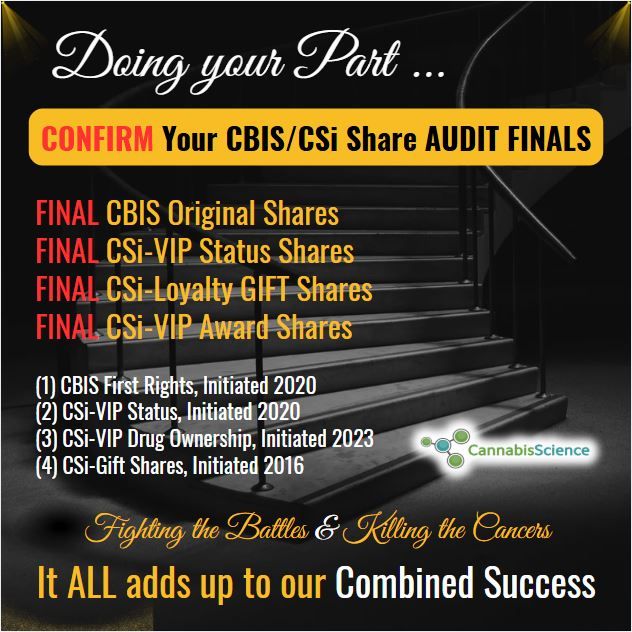 Congrats! to the New CSi-VIP's! as Promised we will make sure that EVERY CBIS Shareholder can complete their acquisitions of CSi-VIP Membership Status to include their Bonus Shares (333,333) & to include their CSi-Gift Shares (50% of current holdings) before the Audit begins so those shares are included for registration for free trading as well.Once the Audit begins they will not be included, so you must have them ALL on Record before hand, therefore “any additions” must be completed now.Yes, everyone should confirm all shares (Original CBIS, CBIS Loyalty, CSi-Award, ENDO First Rights Shares) including your Original CBIS Shares. Any questions please direct to me or book an appointment.*** I do see the appointments are booking up fast so you can also send me a personal email if you have a “quick question I can answer in between appointments” rather than waiting for your appointment:raymond.dabney@cannabisscience.com*** Once again, ALL above-mentioned Shares in each category are booked as “Common Class Shares” and will be Audited on the books of the Company and Registered for Free Trading. Spoiler Alert !!! “ENDO First Rights Shares” will have an “Option to convert to CBIS Shares” as a “First Rights Option” for each Shareholder at the time of Audit.All of our CSi-VIP's have accounts set up already, however you can still confirm. We are mainly confirming and addressing those with missing information for the Audit and Registration to become free trading.Once we complete the Audit confirmations the doors close and ALL above mentioned Shares on the books of the Company at that point will be included for “Free Trading Registration with a new Stock Symbol.”Hopefully this answers the majority of the questions out there!We are certainly underway to get our Shares back trading with much more coming after we finish this “Audit Confirmation Step” in the process. It won’t take very long. Maybe another week or so.CONFIRM YOUR SHARES FOR AUDIT NOW !!!Confirm your Name, Address, Brokerage Firm & Amount of Shares.*** Sorry for the inconvenience. Please "email" your information here:audit@cannabisscience.comIt is live now!All the Best Guys!May God Bless us ALL.Talk soon.Raymond - IGWT30 minutes agoLove1